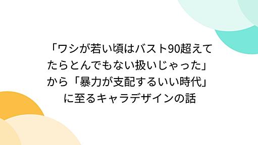 「ワシが若い頃はバスト90超えてたらとんでもない扱いじゃった」から「暴力が支配するいい時代」に至るキャラデザインの話