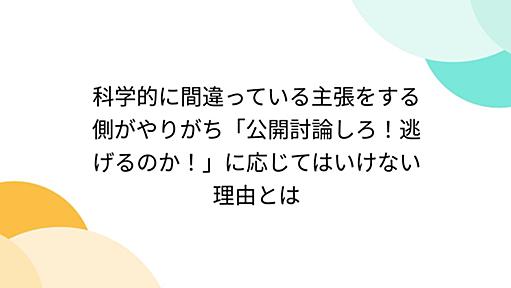 科学的に間違っている主張をする側がやりがち「公開討論しろ！逃げるのか！」に応じてはいけない理由とは