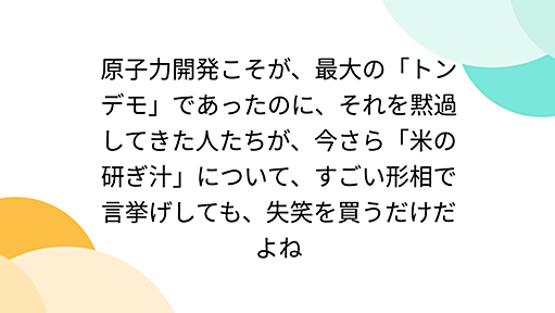 原子力開発こそが、最大の「トンデモ」であったのに、それを黙過してきた人たちが、今さら「米の研ぎ汁」について、すごい形相で言挙げしても、失笑を買うだけだよね