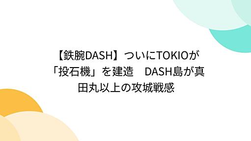 【鉄腕DASH】ついにTOKIOが「投石機」を建造　DASH島が真田丸以上の攻城戦感