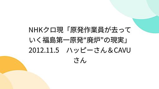 NHKクロ現「原発作業員が去っていく福島第一原発“廃炉”の現実」2012.11.5　ハッピーさん＆CAVUさん