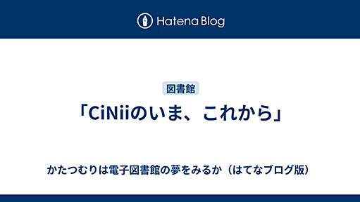 「CiNiiのいま、これから」 - かたつむりは電子図書館の夢をみるか（はてなブログ版）