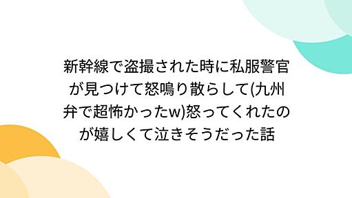 新幹線で盗撮された時に私服警官が見つけて怒鳴り散らして(九州弁で超怖かったw)怒ってくれたのが嬉しくて泣きそうだった話