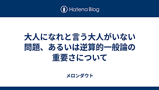 大人になれと言う大人がいない問題、あるいは逆算的一般論の重要さについて - メロンダウト