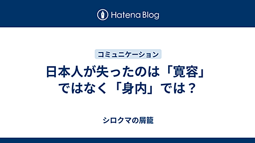 日本人が失ったのは「寛容」ではなく「身内」では？ - シ口クマの屑籠(汎適所属)