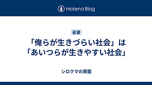 「俺らが生きづらい社会」は「あいつらが生きやすい社会」 - シロクマの屑籠