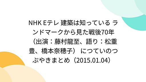 NHK Eテレ 建築は知っている ランドマークから見た戦後70年（出演：藤村龍至、語り：松重豊、橋本奈穂子） につていのつぶやきまとめ（2015.01.04）