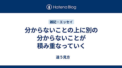 分からないことの上に別の分からないことが積み重なっていく - 　違う見方