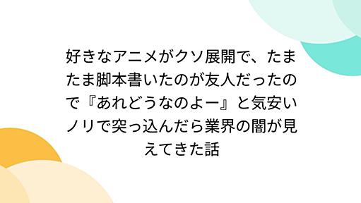 好きなアニメがクソ展開で、たまたま脚本書いたのが友人だったので『あれどうなのよー』と気安いノリで突っ込んだら業界の闇が見えてきた話