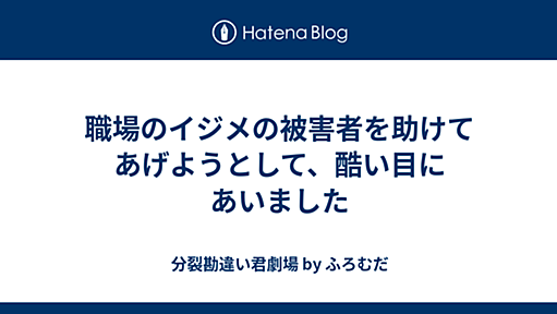 職場のイジメの被害者を助けてあげようとして、酷い目にあいました - 分裂勘違い君劇場 by ふろむだ