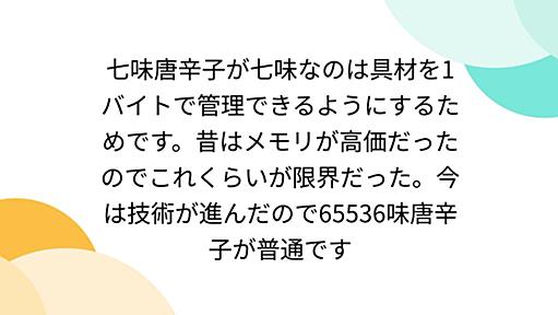 七味唐辛子が七味なのは具材を1バイトで管理できるようにするためです。昔はメモリが高価だったのでこれくらいが限界だった。今は技術が進んだので65536味唐辛子が普通です