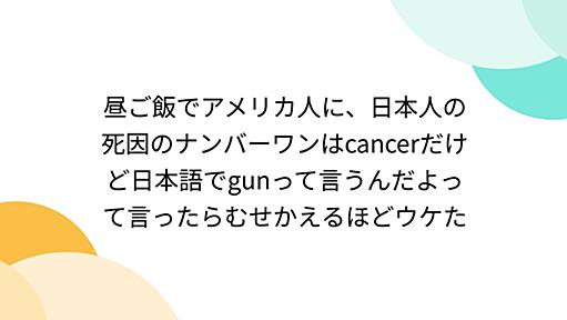 昼ご飯でアメリカ人に、日本人の死因のナンバーワンはcancerだけど日本語でgunって言うんだよって言ったらむせかえるほどウケた