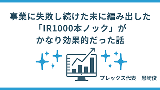 事業に失敗しつづけた末に編み出した「IR1000本ノック」が、かなり効果的だった話｜黒崎 俊 / プレックス代表取締役