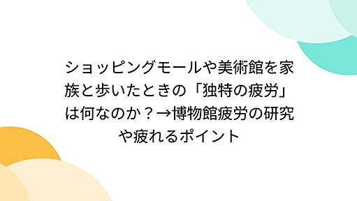 ショッピングモールや美術館を家族と歩いたときの「独特の疲労」は何なのか？→博物館疲労の研究や疲れるポイント