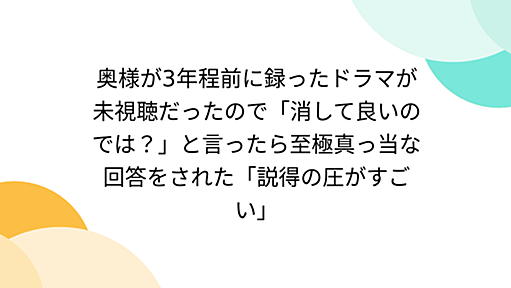 奥様が3年程前に録ったドラマが未視聴だったので「消して良いのでは？」と言ったら至極真っ当な回答をされた「説得の圧がすごい」