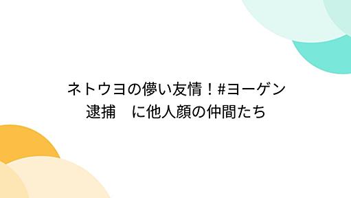 ネトウヨの儚い友情！#ヨーゲン逮捕　に他人顔の仲間たち