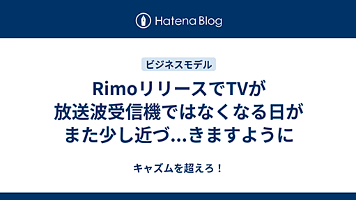 キャズムを超えろ！ - RimoリリースでTVが放送波受信機ではなくなる日がまた少し近づ...きますように