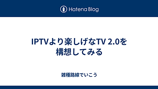 IPTVより楽しげなTV 2.0を構想してみる - 雑種路線でいこう