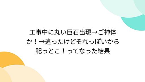 工事中に丸い巨石出現→ご神体か！→違ったけどそれっぽいから祀っとこ！ってなった結果