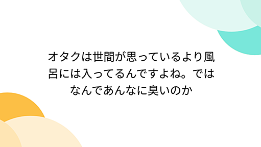 オタクは世間が思っているより風呂には入ってるんですよね。ではなんであんなに臭いのか