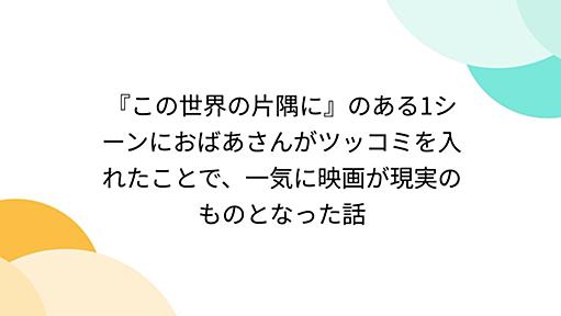 『この世界の片隅に』のある1シーンにおばあさんがツッコミを入れたことで、一気に映画が現実のものとなった話