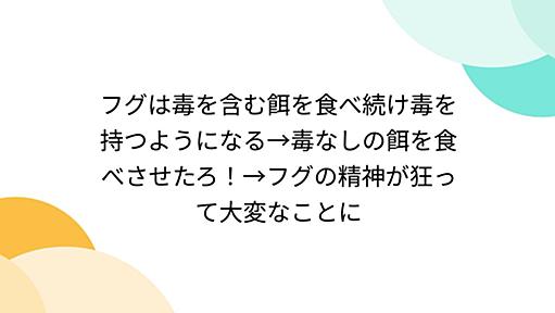 フグは毒を含む餌を食べ続け毒を持つようになる→毒なしの餌を食べさせたろ！→フグの精神が狂って大変なことに