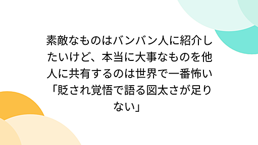 素敵なものはバンバン人に紹介したいけど、本当に大事なものを他人に共有するのは世界で一番怖い「貶され覚悟で語る図太さが足りない」