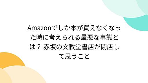 Amazonでしか本が買えなくなった時に考えられる最悪な事態とは？ 赤坂の文教堂書店が閉店して思うこと