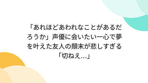 「あれほどあわれなことがあるだろうか」声優に会いたい一心で夢を叶えた友人の顛末が悲しすぎる「切ねえ…」