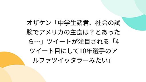 オザケン「中学生諸君、社会の試験でアメリカの主食は？とあったら…」ツイートが注目される「4ツイート目にして10年選手のアルファツイッタラーみたい」