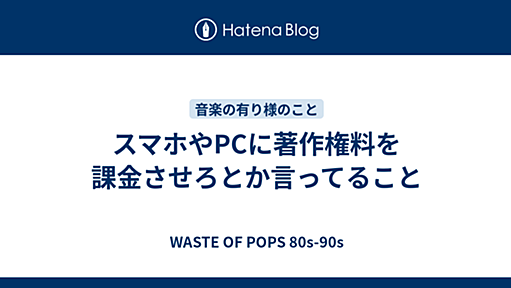 スマホやPCに著作権料を課金させろとか言ってること - WASTE OF POPS 80s-90s