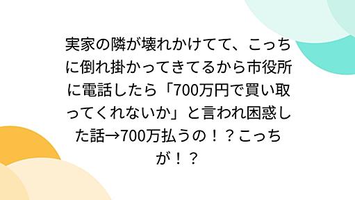 実家の隣が壊れかけてて、こっちに倒れ掛かってきてるから市役所に電話したら「700万円で買い取ってくれないか」と言われ困惑した話→700万払うの！？こっちが！？