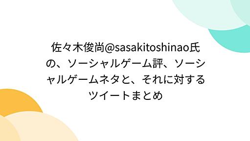 佐々木俊尚@sasakitoshinao氏の、ソーシャルゲーム評、ソーシャルゲームネタと、それに対するツイートまとめ