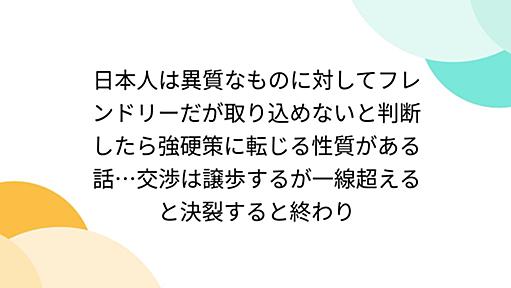 日本人は異質なものに対してフレンドリーだが取り込めないと判断したら強硬策に転じる性質がある話…交渉は譲歩するが一線超えると決裂すると終わり