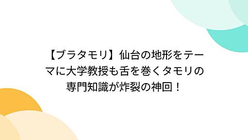 【ブラタモリ】仙台の地形をテーマに大学教授も舌を巻くタモリの専門知識が炸裂の神回！