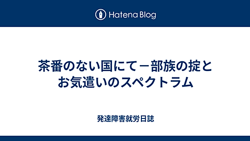 茶番のない国にて－部族の掟とお気遣いのスペクトラム - 発達障害就労日誌