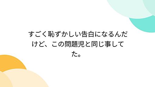 すごく恥ずかしい告白になるんだけど、この問題児と同じ事してた。