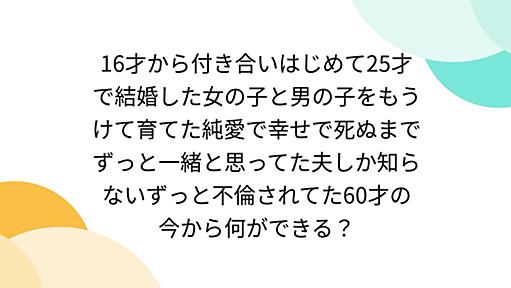 16才から付き合いはじめて25才で結婚した女の子と男の子をもうけて育てた純愛で幸せで死ぬまでずっと一緒と思ってた夫しか知らないずっと不倫されてた60才の今から何ができる？