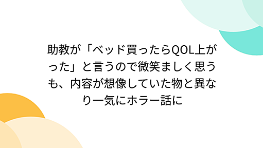 助教が「ベッド買ったらQOL上がった」と言うので微笑ましく思うも、内容が想像していた物と異なり一気にホラー話に