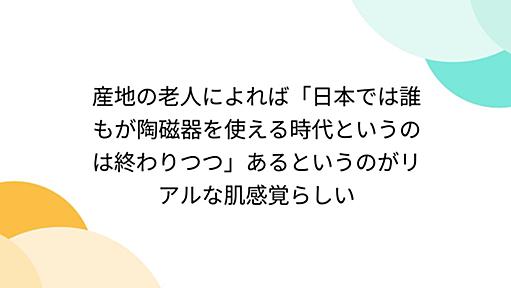 産地の老人によれば「日本では誰もが陶磁器を使える時代というのは終わりつつ」あるというのがリアルな肌感覚らしい