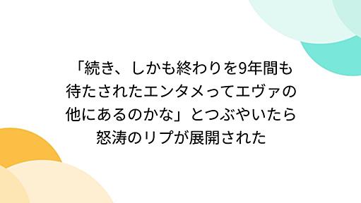 「続き、しかも終わりを9年間も待たされたエンタメってエヴァの他にあるのかな」とつぶやいたら怒涛のリプが展開された