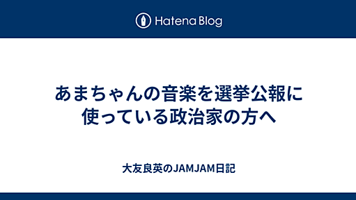 あまちゃんの音楽を選挙公報に使っている政治家の方へ - 大友良英のJAMJAM日記