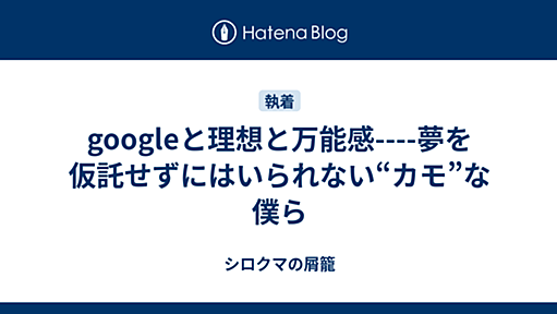 googleと理想と万能感----夢を仮託せずにはいられない“カモ”な僕ら - シロクマの屑籠