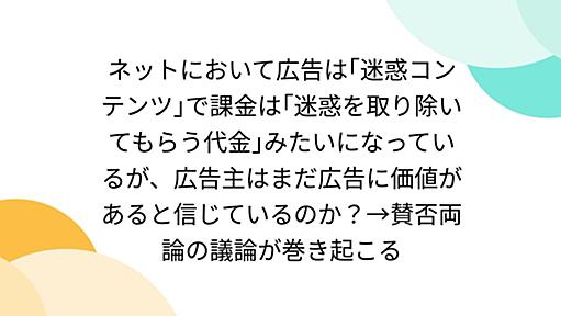 ネットにおいて広告は｢迷惑コンテンツ｣で課金は｢迷惑を取り除いてもらう代金｣みたいになっているが、広告主はまだ広告に価値があると信じているのか？→賛否両論の議論が巻き起こる