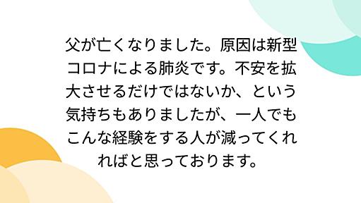 父が亡くなりました。原因は新型コロナによる肺炎です。不安を拡大させるだけではないか、という気持ちもありましたが、一人でもこんな経験をする人が減ってくれればと思っております。