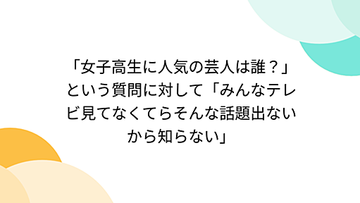 「女子高生に人気の芸人は誰？」という質問に対して「みんなテレビ見てなくてらそんな話題出ないから知らない」