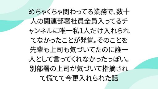 めちゃくちゃ関わってる業務で、数十人の関連部署社員全員入ってるチャンネルに唯一私1人だけ入れられてなかったことが発覚。そのことを先輩も上司も気づいてたのに誰一人として言ってくれなかったっぽい。別部署の上司が気づいて指摘されて慌てて今更入れられた話