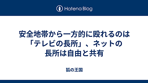 安全地帯から一方的に殴れるのは「テレビの長所」、ネットの長所は自由と共有 - 狐の王国