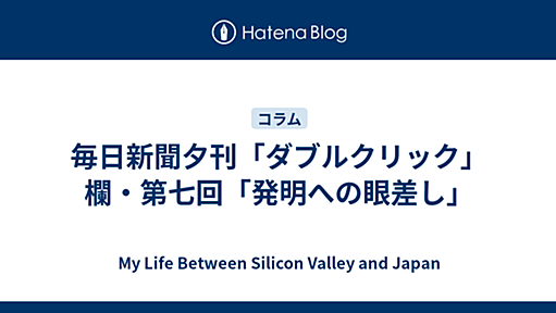 毎日新聞夕刊「ダブルクリック」欄・第七回「発明への眼差し」 - My Life Between Silicon Valley and Japan