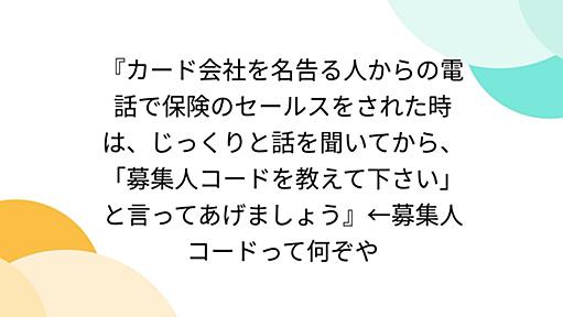 『カード会社を名告る人からの電話で保険のセールスをされた時は、じっくりと話を聞いてから、「募集人コードを教えて下さい」と言ってあげましょう』←募集人コードって何ぞや